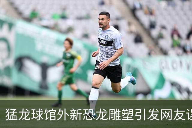 猛龙球馆外新恐龙雕塑引发网友误解